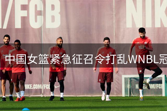 中国女篮紧急征召令打乱WNBL冠军计划 杨舒予陈明伶火线归队备战奥运热身赛