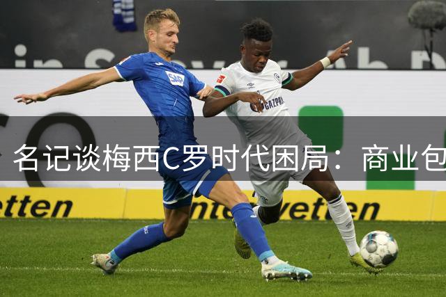 名记谈梅西C罗时代困局：商业包装消解足球本真 马拉多纳精神难再现
