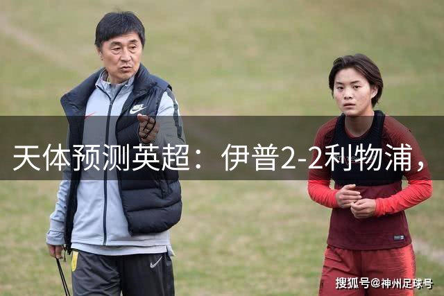 天体预测英超：伊普2-2利物浦，埃弗顿1-1曼联，阿森纳2-0切尔西
