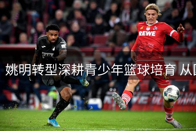 姚明转型深耕青少年篮球培育 从国家队统帅到基层园丁的华丽转身