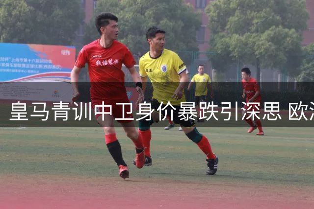 皇马青训中卫身价暴跌引深思 欧洲球会为何集体拒当接盘侠